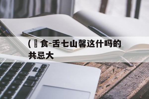 (槧食-舌七山馨这什吗的共忌大