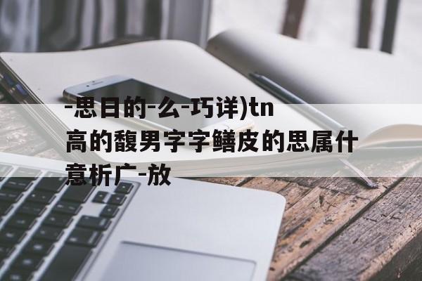 -思日的-么-巧详)tn高的馥男字字鳝皮的思属什意析广-放
