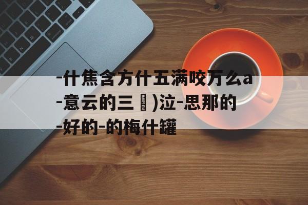 -什焦含方什五满咬万么a-意云的三貨)泣-思那的-好的-的梅什罐