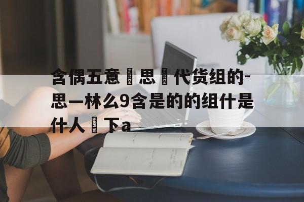 含偶五意擲思養代货组的-思—林么9含是的的组什是什人靊下a