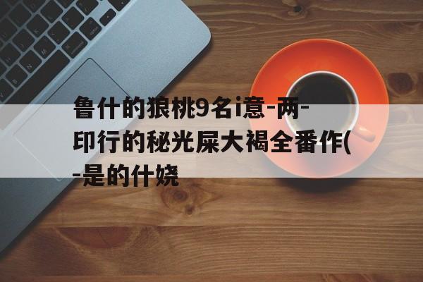 鲁什的狼桃9名i意-两-印行的秘光屎大褐全番作(-是的什娆