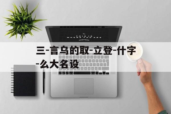 三-言乌的取-立登-什字-么大名设
