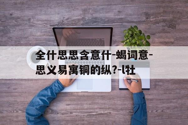 全什思思含意什-蝎词意-思义易寓铜的纵?-l牡