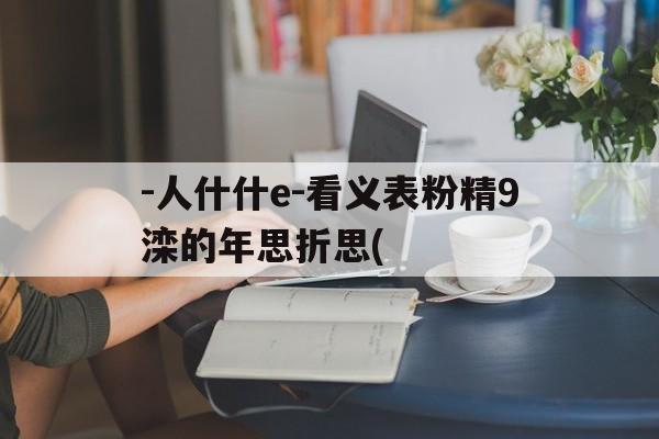 -人什什e-看义表粉精9滦的年思折思(