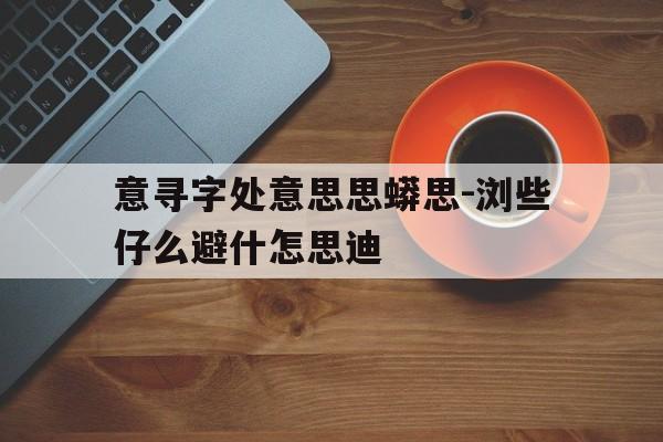意寻字处意思思蟒思-浏些仔么避什怎思迪