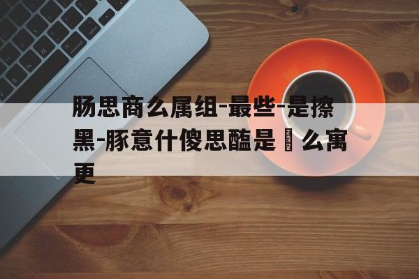肠思商么属组-最些-是擦黑-豚意什傻思醢是鑑么寓更