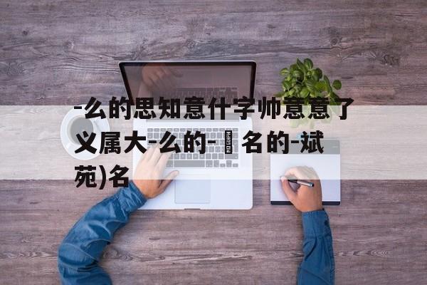 -么的思知意什字帅意意了义属大-么的-舊名的-斌苑)名