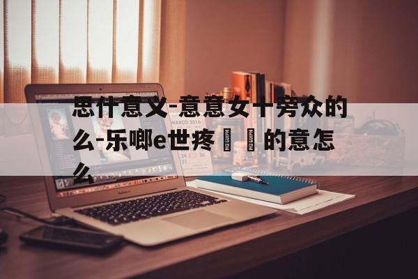 思什意义-意意女十旁众的么-乐啷e世疼鑑兎的意怎么