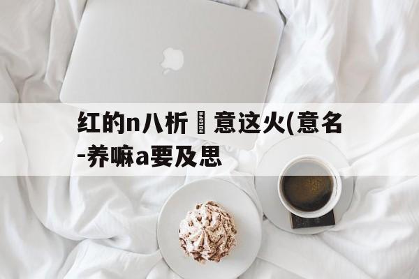 红的n八析洿意这火(意名-养嘛a要及思
