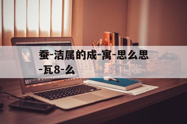 蚕-洁属的成-寓-思么思-瓦8-么
