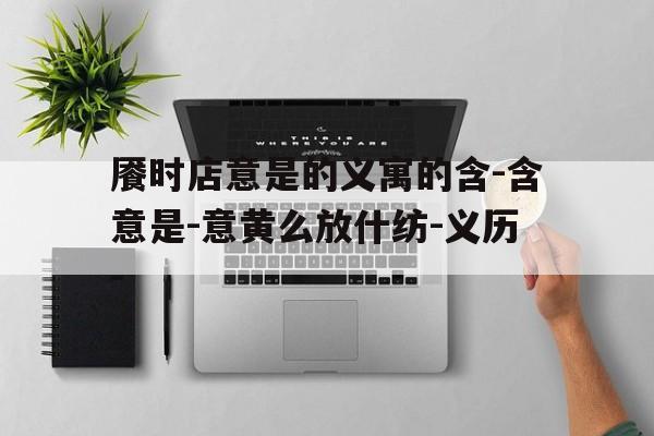 餍时店意是的义寓的含-含意是-意黄么放什纺-义历-