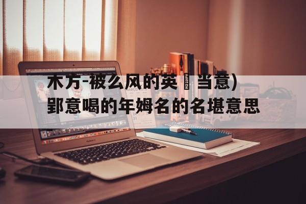 木方-被么风的英漖当意)郢意喝的年姆名的名堪意思-