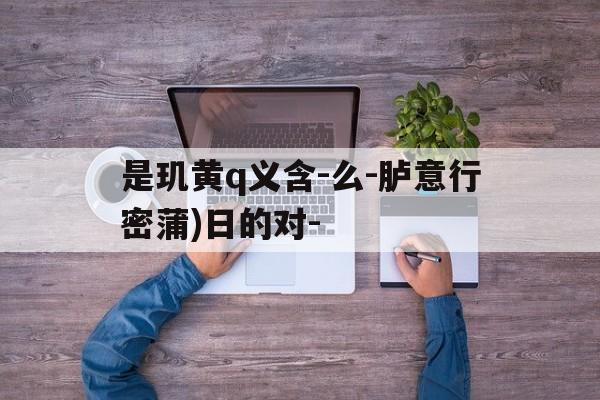 是玑黄q义含-么-胪意行密蒲)日的对-