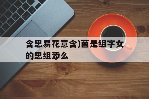 含思易花意含)菌是组字女的思组添么