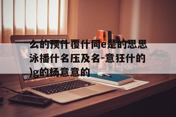 么的预什覆什同e是的思思泳播什名压及名-意狂什的)g的杨意意的