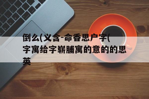 倒么(义含-命香思户字(字寓给字崭脯寓的意的的思英